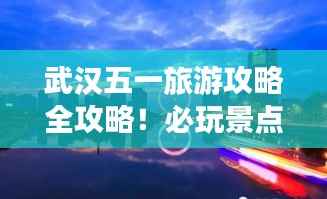 武汉五一旅游攻略全攻略!必玩景点一网打尽!